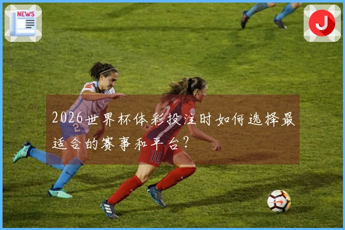 2026世界杯体彩投注时如何选择最适合的赛事和平台？