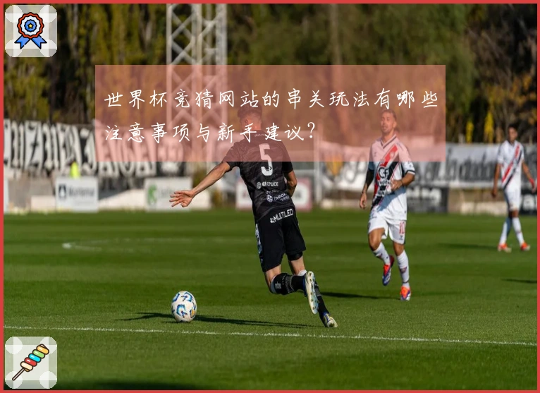 世界杯竞猜网站的串关玩法有哪些注意事项与新手建议？